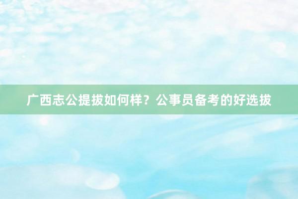 广西志公提拔如何样？公事员备考的好选拔