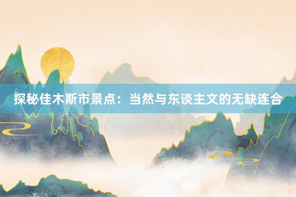 探秘佳木斯市景点：当然与东谈主文的无缺连合